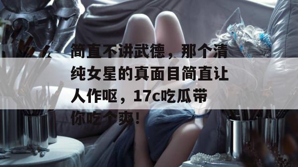 简直不讲武德，那个清纯女星的真面目简直让人作呕，17c吃瓜带你吃个爽！