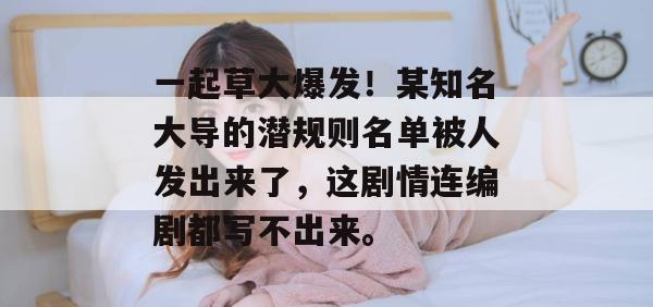 一起草大爆发！某知名大导的潜规则名单被人发出来了，这剧情连编剧都写不出来。