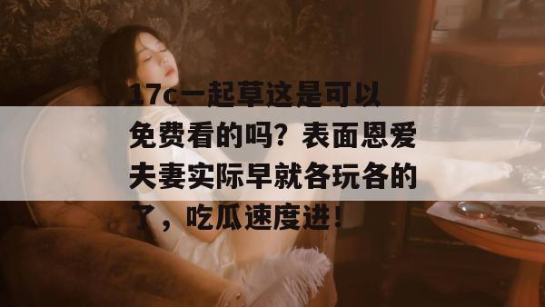 17c一起草这是可以免费看的吗？表面恩爱夫妻实际早就各玩各的了，吃瓜速度进！