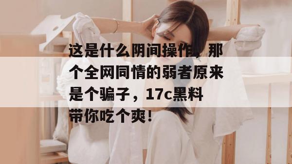 这是什么阴间操作，那个全网同情的弱者原来是个骗子，17c黑料带你吃个爽！