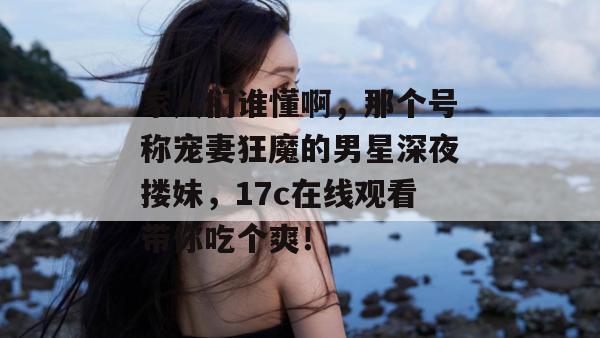 家人们谁懂啊，那个号称宠妻狂魔的男星深夜搂妹，17c在线观看带你吃个爽！