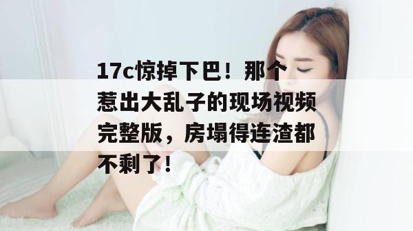 17c惊掉下巴！那个惹出大乱子的现场视频完整版，房塌得连渣都不剩了！