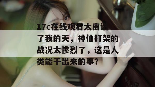 17c在线观看太离谱了我的天，神仙打架的战况太惨烈了，这是人类能干出来的事？